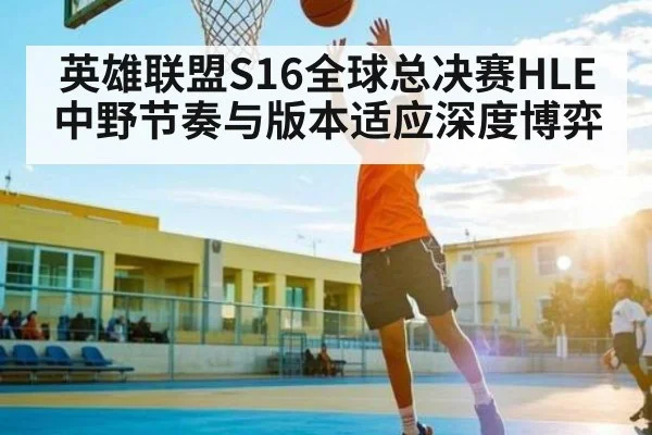 英雄联盟S16全球总决赛HLE中野节奏与版本适应深度博弈