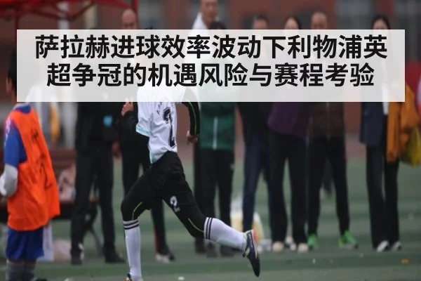 萨拉赫进球效率波动下利物浦英超争冠的机遇风险与赛程考验