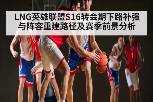 LNG英雄联盟S16转会期下路补强与阵容重建路径及赛季前景分析