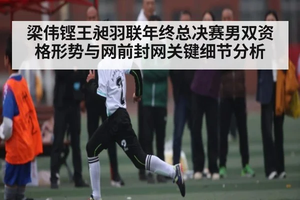 梁伟铿王昶羽联年终总决赛男双资格形势与网前封网关键细节分析